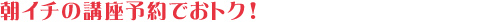 朝イチの講座予約でおトク! 朝イチの講座予約でおトク!
